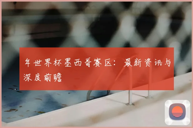 年世界杯墨西哥赛区:最新资讯与深度前瞻