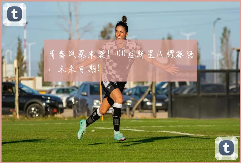 青春风暴来袭！00后新星闪耀赛场，未来可期！
