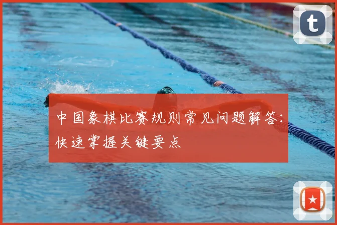 中国象棋比赛规则常见问题解答:快速掌握关键要点