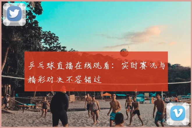 乒乓球直播在线观看：实时赛况与精彩对决不容错过